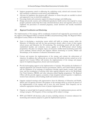 An Essential Package of School-Based Interventions for Southern Africa 
ƒ Support programmes aimed at addressing the underlying social, cultural and economic factors 
that contribute to adolescent sexual activity and childbearing; 
ƒ Advocate for legislation that promote girls’ education to ensure that girls are enrolled in school 
and supported to stay in school till completion; 
ƒ Encourage family and community support for delayed marriages and childbearing; 
ƒ Design and provide sensitive and confidential reproductive health services that respond to young 
people’s particular needs; help them make informed decisions about and negotiate safer sex; and 
emphasise the prevention of unwanted pregnancy, unsafe abortions and sexually transmitted 
infections. 
5.5 Regional Coordination and Monitoring 
The implementation of the strategy will be coordinated, monitored and supported by governments with 
the support of the Regional Offices in Nairobi (ESARO) and Johannesburg (ODJ). The Regional Offices 
will support Country Offices in the following ways: 
• Assist in developing a monitoring system which will build on existing systems within the 
Ministries of Education and will use data governments already collect as part of their regular 
school census and Education for All monitoring. The monitoring system will also build on 
standardized baseline and evaluation surveys applied in all WFP-assisted school feeding 
programmes. The plan is to integrate Argos, an innovative satellite-based monitoring system that 
covers randomly selected schools and supports efficient monitoring in Lesotho, Malawi and 
Mozambique, in the ministries of education information system. 
• Oversee and monitor the implementation of the strategy and evaluate the achievement of 
objectives. In addition, they will provide an overview that will include activities carried out at the 
regional level. Country Offices will monitor the implementation of the strategy and prepare 
reports for implementing partners, donors and external parties. 
• Provide backstopping support on the implementation of activities. This includes the facilitation of 
regional agreements and networks between governments, NGOs, and United Nations partners; 
and the facilitation of an exchange of experiences through expert panels, country visits, study 
tours, and the coordination of activities with other regional initiatives such as the World Bank 
Fast Track Initiative, FRESH, and other education-related flagship programmes. The Regional 
Offices will also provide support, as needed, to help strengthen national capacities to implement, 
monitor basic education, school feeding, health and nutrition activities. 
• Organise technical meetings with representatives from the Ministries of Education and Health, 
NGOs and UN agencies involved. The purpose of the meetings will be to review the process of 
the implementation of the strategy and to move the work forward. Their frequency can be 
reduced as appropriate during the course of project implementation. 
• Organise an annual high-level regional conference to review the implementation process and the 
strategy’s progress. The frequency of those meetings will be subject to change. 
• WFP and UNICEF will develop a plan of action, including selection of common indicators for 
monitoring and evaluation purposes to guide the implementation process. 
- 27 - 
 