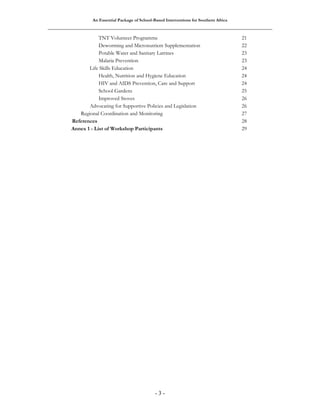 An Essential Package of School-Based Interventions for Southern Africa 
TNT Volunteer Programme 21 
Deworming and Micronutrient Supplementation 22 
Potable Water and Sanitary Latrines 23 
Malaria Prevention 23 
Life Skills Education 24 
Health, Nutrition and Hygiene Education 24 
HIV and AIDS Prevention, Care and Support 24 
School Gardens 25 
Improved Stoves 26 
Advocating for Supportive Policies and Legislation 26 
Regional Coordination and Monitoring 27 
References 28 
Annex 1 - List of Workshop Participants 29 
- 3 - 
 