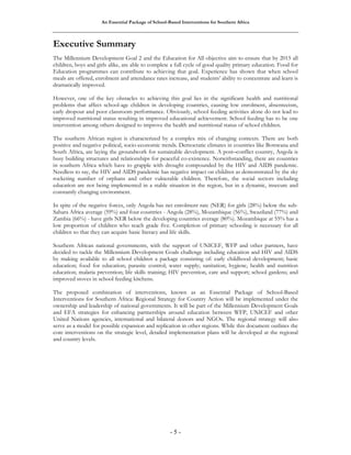 An Essential Package of School-Based Interventions for Southern Africa 
Executive Summary 
The Millennium Development Goal 2 and the Education for All objective aim to ensure that by 2015 all 
children, boys and girls alike, are able to complete a full cycle of good quality primary education. Food for 
Education programmes can contribute to achieving that goal. Experience has shown that when school 
meals are offered, enrolment and attendance rates increase, and students’ ability to concentrate and learn is 
dramatically improved. 
However, one of the key obstacles to achieving this goal lies in the significant health and nutritional 
problems that affect school-age children in developing countries, causing low enrolment, absenteeism, 
early dropout and poor classroom performance. Obviously, school feeding activities alone do not lead to 
improved nutritional status resulting in improved educational achievement. School feeding has to be one 
intervention among others designed to improve the health and nutritional status of school children. 
The southern African region is characterized by a complex mix of changing contexts. There are both 
positive and negative political, socio-economic trends. Democratic climates in countries like Botswana and 
South Africa, are laying the groundwork for sustainable development. A post–conflict country, Angola is 
busy building structures and relationships for peaceful co-existence. Notwithstanding, there are countries 
in southern Africa which have to grapple with drought compounded by the HIV and AIDS pandemic. 
Needless to say, the HIV and AIDS pandemic has negative impact on children as demonstrated by the sky 
rocketing number of orphans and other vulnerable children. Therefore, the social sectors including 
education are not being implemented in a stable situation in the region, but in a dynamic, insecure and 
constantly changing environment. 
In spite of the negative forces, only Angola has net enrolment rate (NER) for girls (28%) below the sub- 
Sahara Africa average (59%) and four countries - Angola (28%), Mozambique (56%), Swaziland (77%) and 
Zambia (66%) - have girls NER below the developing countries average (80%). Mozambique at 55% has a 
low proportion of children who reach grade five. Completion of primary schooling is necessary for all 
children so that they can acquire basic literacy and life skills. 
Southern African national governments, with the support of UNICEF, WFP and other partners, have 
decided to tackle the Millennium Development Goals challenge including education and HIV and AIDS 
by making available to all school children a package consisting of: early childhood development; basic 
education; food for education; parasite control; water supply; sanitation; hygiene, health and nutrition 
education; malaria prevention; life skills training; HIV prevention, care and support; school gardens; and 
improved stoves in school feeding kitchens. 
The proposed combination of interventions, known as an Essential Package of School-Based 
Interventions for Southern Africa: Regional Strategy for Country Action will be implemented under the 
ownership and leadership of national governments. It will be part of the Millennium Development Goals 
and EFA strategies for enhancing partnerships around education between WFP, UNICEF and other 
United Nations agencies, international and bilateral donors and NGOs. The regional strategy will also 
serve as a model for possible expansion and replication in other regions. While this document outlines the 
core interventions on the strategic level, detailed implementation plans will be developed at the regional 
and country levels. 
- 5 - 
 