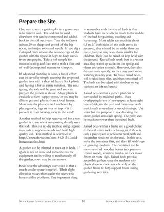 Prepare the Site 
One way to start a garden plot in a grassy area 
is to remove sod. The sod can be used 
elsewhere or it can be composted and added 
back to the soil next year. Turn the soil over 
(about 20 cm deep) and get rid of the big 
rocks, and major roots and weeds. If you dig a 
v-shaped ditch around the outside edge of the 
garden with the spade, it helps to keep weeds 
from creeping in. Take a soil sample for 
nutrient testing and then cover with a thin coat 
of well-decomposed manure or compost. 
If advanced planning is done, a lot of effort 
can be saved by simply covering the proposed 
garden area with a sheet of heavy black plastic 
and leaving it for an entire summer. The next 
spring, the sods will be gone and you can 
prepare the garden as above. Silage plastic is 
available at farm supply stores, or you may be 
able to get used plastic from a local farmer. 
Make sure the plastic is well anchored by 
placing rocks, logs or tires on top of it to 
prevent it from blowing away in the wind! 
Another method to help remove sod for a new 
garden is to use sheet composting directly over 
the sod. This is a no-dig method using organic 
materials to suppress weeds and build high 
quality soil. This method is described at 
http://www.ehow.com/how_4424151_build-lasagna- 
garden.html 
A garden can be planted in rows or in beds. If 
space is not an issue and someone has the 
equipment and is willing to mechanically till 
the garden, rows may be the answer. 
Beds have the advantage over rows in that a 
much smaller space is needed. Their slight 
elevation makes them easier for users who 
have stability problems. One important thing 
to remember with the size of beds is that 
students have to be able to reach to the middle 
of the bed for planting, weeding and 
harvesting. Most adults can reach in about 
0.5 m. If both sides of the beds are to be 
accessed, they should be no wider than one 
metre, but you may want them smaller for 
children. Beds can be raised or kept level with 
the ground. Raised beds work best in a wetter 
area, they warm up earlier in the spring and 
plants are easier to reach. However, they also 
dry out more quickly, so they may need more 
watering in a dry year. To make raised beds, 
soil is raked into piles, and then smoothed off. 
The beds can be edged with timbers or log 
sections, or left unframed. 
Raised beds within a garden plot can be 
surrounded by mulched paths. Place 
overlapping layers of newspaper, at least eight 
layers thick, on the path and then cover with 
mulch such as sawdust or wood shavings. Use 
straw for this purpose if re-cultivating the 
entire garden area each spring. The paths can 
be much narrower than the raised beds. 
Raised beds within a frame are a good choice 
if the soil is too rocky or heavy, or if there is 
only a paved yard at school to work with and 
the garden needs to be elevated. In this case, 
make the container first, and then fill with bags 
of growing medium. The container can be 
constructed of wooden beams (not pressure 
treated wood), concrete blocks, or rock about 
30 cm or more high. Raised beds provide 
accessible garden space for students with 
physical access concerns who rely on the 
garden frame to help support them during 
gardening activities. 
NOVA SCOTIA AGRICULTURAL EDUCATION 10 SCHOOL GARDEN RESOURCE GUIDE 
 