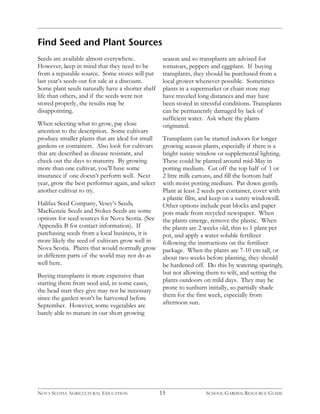 Find Seed and Plant Sources 
Seeds are available almost everywhere. 
However, keep in mind that they need to be 
from a reputable source. Some stores will put 
last year’s seeds out for sale at a discount. 
Some plant seeds naturally have a shorter shelf 
life than others, and if the seeds were not 
stored properly, the results may be 
disappointing. 
When selecting what to grow, pay close 
attention to the description. Some cultivars 
produce smaller plants that are ideal for small 
gardens or containers. Also look for cultivars 
that are described as disease resistant, and 
check out the days to maturity. By growing 
more than one cultivar, you’ll have some 
insurance if one doesn’t perform well. Next 
year, grow the best performer again, and select 
another cultivar to try. 
Halifax Seed Company, Vesey’s Seeds, 
MacKenzie Seeds and Stokes Seeds are some 
options for seed sources for Nova Scotia. (See 
Appendix B for contact information). If 
purchasing seeds from a local business, it is 
more likely the seed of cultivars grow well in 
Nova Scotia. Plants that would normally grow 
in different parts of the world may not do as 
well here. 
Buying transplants is more expensive than 
starting them from seed and, in some cases, 
the head start they give may not be necessary 
since the garden won’t be harvested before 
September. However, some vegetables are 
barely able to mature in our short growing 
season and so transplants are advised for 
tomatoes, peppers and eggplant. If buying 
transplants, they should be purchased from a 
local grower whenever possible. Sometimes 
plants in a supermarket or chain store may 
have traveled long distances and may have 
been stored in stressful conditions. Transplants 
can be permanently damaged by lack of 
sufficient water. Ask where the plants 
originated. 
Transplants can be started indoors for longer 
growing season plants, especially if there is a 
bright sunny window or supplemental lighting. 
These could be planted around mid-May in 
potting medium. Cut off the top half of 1 or 
2 litre milk cartons, and fill the bottom half 
with moist potting medium. Pat down gently. 
Plant at least 2 seeds per container, cover with 
a plastic film, and keep on a sunny windowsill. 
Other options include peat blocks and paper 
pots made from recycled newspaper. When 
the plants emerge, remove the plastic. When 
the plants are 2 weeks old, thin to 1 plant per 
pot, and apply a water soluble fertilizer 
following the instructions on the fertilizer 
package. When the plants are 7-10 cm tall, or 
about two weeks before planting, they should 
be hardened off. Do this by watering sparingly, 
but not allowing them to wilt, and setting the 
plants outdoors on mild days. They may be 
prone to sunburn initially, so partially shade 
them for the first week, especially from 
afternoon sun. 
15 
NOVA SCOTIA AGRICULTURAL EDUCATION SCHOOL GARDEN RESOURCE GUIDE 
 
