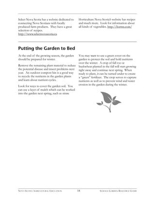 Select Nova Scotia has a website dedicated to 
connecting Nova Scotians with locally 
produced farm products. They have a great 
selection of recipes. 
http://www.selectnovascotia.ca 
Putting the Garden to Bed 
At the end of the growing season, the garden 
should be prepared for winter. 
Remove the remaining plant material to reduce 
the potential disease and insect problems next 
year. An outdoor compost bin is a good way 
to recycle the nutrients in the garden plants 
and learn about nutrient cycles. 
Look for ways to cover the garden soil. You 
can use a layer of mulch which can be worked 
into the garden next spring, such as straw. 
Horticulture Nova Scotia’s website has recipes 
and much more. Look for information about 
all kinds of vegetables. http://hortns.com/ 
You may want to use a green cover on the 
garden to protect the soil and hold nutrients 
over the winter. A crop of fall rye or 
buckwheat planted in the fall will start growing 
right away and continue next spring. When 
ready to plant, it can be turned under to create 
a “green” fertilizer. The crop serves to capture 
nutrients as well as to prevent wind and water 
erosion in the garden during the winter. 
NOVA SCOTIA AGRICULTURAL EDUCATION 18 SCHOOL GARDEN RESOURCE GUIDE 
 