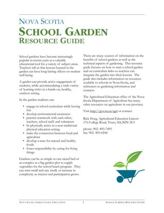 NOVA SCOTIA 
RESOURCE GUIDE 
SCHOOL GARDEN 
School gardens have become increasingly 
popular in recent years as a valuable 
educational tool for a variety of subject areas. 
Teachers tell us that lessons learned in the 
garden can have long-lasting effects on student 
well-being. 
A garden can provide active engagement of 
students, while accommodating a wide variety 
of learning styles in a hands-on, healthy, 
outdoor setting. 
In the garden students can: 
• engage in school curriculum while having 
fun 
• develop environmental awareness 
• practice teamwork with each other, 
teachers, school staff, and volunteers 
• be physically active in a non-traditional 
physical education setting 
• make the connection between food and 
agriculture 
• develop a taste for natural and healthy 
foods 
• foster responsibility by caring for living 
things 
Gardens can be as simple as one raised bed or 
as complex as a big garden plot to supply 
vegetables for the school lunch program. They 
can start small and stay small, or increase in 
complexity as interest and participation grows. 
There are many sources of information on the 
benefits of school gardens as well as the 
technical aspects of gardening. This resource 
guide focuses on how to start a school garden 
and on curriculum links so teachers can 
integrate the garden into their lessons. The 
guide also includes information on resources 
available to schools in Nova Scotia, and 
references to gardening information and 
contacts. 
The Agricultural Education office of the Nova 
Scotia Department of Agriculture has many 
other resources on agriculture in our province. 
Visit http://gov.ns.ca/agri or contact: 
Rick Hoeg, Agricultural Education Liaison 
176 College Road, Truro, NS, B2N 5E3 
phone: 902- 893-7495 
fax: 902- 893-0244 
1 
NOVA SCOTIA AGRICULTURAL EDUCATION SCHOOL GARDEN RESOURCE GUIDE 
 