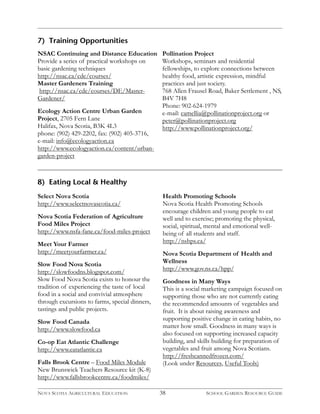 38 
7) Training Opportunities 
Pollination Project 
Workshops, seminars and residential 
fellowships, to explore connections between 
healthy food, artistic expression, mindful 
practices and just society. 
768 Allen Frausel Road, Baker Settlement , NS, 
B4V 7H8 
Phone: 902-624-1979 
e-mail: camellia@pollinationproject.org or 
peter@pollinationproject.org 
http://www.pollinationproject.org/ 
NSAC Continuing and Distance Education 
Provide a series of practical workshops on 
basic gardening techniques 
http://nsac.ca/cde/courses/ 
Master Gardeners Training 
http://nsac.ca/cde/courses/DE/Master- 
Gardener/ 
Ecology Action Centre Urban Garden 
Project, 2705 Fern Lane 
Halifax, Nova Scotia, B3K 4L3 
phone: (902) 429-2202, fax: (902) 405-3716, 
e-mail: info@ecologyaction.ca 
http://www.ecologyaction.ca/content/urban-garden- 
project 
8) Eating Local & Healthy 
Select Nova Scotia 
http://www.selectnovascotia.ca/ 
Nova Scotia Federation of Agriculture 
Food Miles Project 
http://www.nsfa-fane.ca/food-miles-project 
Meet Your Farmer 
http://meetyourfarmer.ca/ 
Slow Food Nova Scotia 
http://slowfoodns.blogspot.com/ 
Slow Food Nova Scotia exists to honour the 
tradition of experiencing the taste of local 
food in a social and convivial atmosphere 
through excursions to farms, special dinners, 
tastings and public projects. 
Slow Food Canada 
http://www.slowfood.ca 
Co-op Eat Atlantic Challenge 
http://www.eatatlantic.ca 
Falls Brook Centre – Food Miles Module 
New Brunswick Teachers Resource kit (K-8) 
http://www.fallsbrookcentre.ca/foodmiles/ 
Health Promoting Schools 
Nova Scotia Health Promoting Schools 
encourage children and young people to eat 
well and to exercise; promoting the physical, 
social, spiritual, mental and emotional well-being 
of all students and staff. 
http://nshps.ca/ 
Nova Scotia Department of Health and 
Wellness 
http://www.gov.ns.ca/hpp/ 
Goodness in Many Ways 
This is a social marketing campaign focused on 
supporting those who are not currently eating 
the recommended amounts of vegetables and 
fruit. It is about raising awareness and 
supporting positive change in eating habits, no 
matter how small. Goodness in many ways is 
also focused on supporting increased capacity 
building, and skills building for preparation of 
vegetables and fruit among Nova Scotians. 
http://freshcannedfrozen.com/ 
(Look under Resources, Useful Tools) 
NOVA SCOTIA AGRICULTURAL EDUCATION SCHOOL GARDEN RESOURCE GUIDE 
 