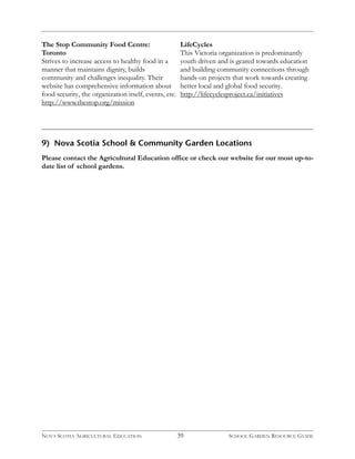 The Stop Community Food Centre: 
Toronto 
Strives to increase access to healthy food in a 
manner that maintains dignity, builds 
community and challenges inequality. Their 
website has comprehensive information about 
food security, the organization itself, events, etc. 
http://www.thestop.org/mission 
LifeCycles 
This Victoria organization is predominantly 
youth driven and is geared towards education 
and building community connections through 
hands-on projects that work towards creating 
better local and global food security. 
http://lifecyclesproject.ca/initiatives 
9) Nova Scotia School & Community Garden Locations 
Please contact the Agricultural Education office or check our website for our most up-to-date 
list of school gardens. 
NOVA SCOTIA AGRICULTURAL EDUCATION 39 SCHOOL GARDEN RESOURCE GUIDE 
