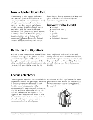 4 
Form a Garden Committee 
It is necessary to build support within the 
school for the garden to be successful. To 
start, support for the concept from the school 
principal is crucial. As well, buy in from 
teachers, caretakers, parents and others is 
helpful. An experienced gardener is a great 
asset; check with the Master Gardeners 
Association (see Appendix B). Call a meeting 
of all those interested. From this group, a 
garden committee can be formed with a 
volunteer coordinator. Remember that not 
everyone will be enthusiastic from the start, 
but as long as there is representation from each 
group within the school community, the 
committee can get to work. 
Garden Committee Checklist 
principal 
teachers (at least 2) 
EA s 
parents 
students 
community members 
Decide on the Objectives 
The first step of the committee is to define the 
objectives and scope of the garden. What do 
you want to accomplish and for whom? 
Examples of questions to consider include: 
will every child in the school participate or only 
one class; will vegetables be grown for the 
Recruit Volunteers 
Once the garden committee has established the 
purpose and scale of the garden, you may want 
to invite key community members to help. 
Look for those with gardening skills, 
knowledge and/or equipment and resources to 
help out. The more community support you 
have, the more can be accomplished. See 
Appendix B for some ideas on where to look 
for human resources. A major consideration is 
who will tend to garden needs over the 
summer months. One school garden 
lunch program or to demonstrate the wide 
variety available; do you want to attract nature, 
create craft supplies; how many volunteers will 
help with the labour. This will help determine 
the scale of the project that is desirable and 
feasible. 
coordinator, who had a garden near the soccer 
pitch at the school, enlisted the help of soccer 
moms as volunteer weeders during practice. 
Be creative! 
VOLUNTEERS 
NEEDED 
NOVA SCOTIA AGRICULTURAL EDUCATION SCHOOL GARDEN RESOURCE GUIDE 
 