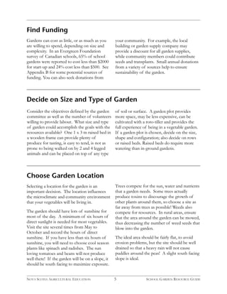Decide on Size and Type of Garden 
Consider the objectives defined by the garden 
committee as well as the number of volunteers 
willing to provide labour. What size and type 
of garden could accomplish the goals with the 
resources available? One 1 x 3 m raised bed in 
a wooden frame can provide plenty of 
produce for tasting, is easy to tend, is not as 
prone to being walked on by 2 and 4 legged 
animals and can be placed on top of any type 
5 
Choose Garden Location 
Selecting a location for the garden is an 
important decision. The location influences 
the microclimate and community environment 
that your vegetables will be living in. 
The garden should have lots of sunshine for 
most of the day. A minimum of six hours of 
direct sunlight is needed for most vegetables. 
Visit the site several times from May to 
October and record the hours of direct 
sunshine. If you have less than six hours of 
sunshine, you will need to choose cool season 
plants like spinach and radishes. The sun 
loving tomatoes and beans will not produce 
well there! If the garden will be on a slope, it 
should be south facing to maximize exposure. 
Trees compete for the sun, water and nutrients 
that a garden needs. Some trees actually 
produce toxins to discourage the growth of 
other plants around them, so choose a site as 
far away from trees as possible! Weeds also 
compete for resources. In rural areas, ensure 
that the area around the garden can be mowed, 
thus decreasing the number of weed seeds that 
blow into the garden. 
The ideal area should be fairly flat, to avoid 
erosion problems, but the site should be well 
drained so that a heavy rain will not cause 
puddles around the peas! A slight south facing 
slope is ideal. 
Find Funding 
Gardens can cost as little, or as much as you 
are willing to spend, depending on size and 
complexity. In an Evergreen Foundation 
survey of Canadian schools, 65% of school 
gardens were reported to cost less than $2000 
for start-up and 24% cost less than $500. See 
Appendix B for some potential sources of 
funding. You can also seek donations from 
your community. For example, the local 
building or garden supply company may 
provide a discount for all garden supplies, 
while community members could contribute 
seeds and transplants. Small annual donations 
from a variety of sources help to ensure 
sustainability of the garden. 
of soil or surface. A garden plot provides 
more space, may be less expensive, can be 
cultivated with a roto-tiller and provides the 
full experience of being in a vegetable garden. 
If a garden plot is chosen, decide on the size, 
shape and configuration; also decide on rows 
or raised beds. Raised beds do require more 
watering than in-ground gardens. 
NOVA SCOTIA AGRICULTURAL EDUCATION SCHOOL GARDEN RESOURCE GUIDE 
 