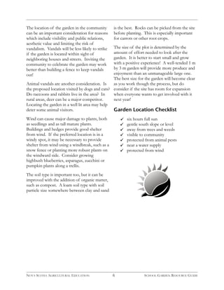 6 
The location of the garden in the community 
can be an important consideration for reasons 
which include visibility and public relations, 
aesthetic value and limiting the risk of 
vandalism. Vandals will be less likely to strike 
if the garden is located within sight of 
neighboring houses and streets. Inviting the 
community to celebrate the garden may work 
better than building a fence to keep vandals 
out! 
Animal vandals are another consideration. Is 
the proposed location visited by dogs and cats? 
Do raccoons and rabbits live in the area? In 
rural areas, deer can be a major competitor. 
Locating the garden in a well lit area may help 
deter some animal visitors. 
Wind can cause major damage to plants, both 
as seedlings and as tall mature plants. 
Buildings and hedges provide good shelter 
from wind. If the preferred location is in a 
windy spot, it may be necessary to provide 
shelter from wind using a windbreak, such as a 
snow fence or planting more robust plants on 
the windward side. Consider growing 
highbush blueberries, asparagus, zucchini or 
pumpkin plants along a trellis. 
The soil type is important too, but it can be 
improved with the addition of organic matter, 
such as compost. A loam soil type with soil 
particle size somewhere between clay and sand 
is the best. Rocks can be picked from the site 
before planting. This is especially important 
for carrots or other root crops. 
The size of the plot is determined by the 
amount of effort needed to look after the 
garden. It is better to start small and grow 
with a positive experience! A well-tended 1 m 
by 3 m garden will provide more produce and 
enjoyment than an unmanageable large one. 
The best size for the garden will become clear 
as you work though the process, but do 
consider if the site has room for expansion 
when everyone wants to get involved with it 
next year! 
Garden Location Checklist 
six hours full sun 
gentle south slope or level 
away from trees and weeds 
visible to community 
protected from animal pests 
near a water supply 
protected from wind 
NOVA SCOTIA AGRICULTURAL EDUCATION SCHOOL GARDEN RESOURCE GUIDE 
 