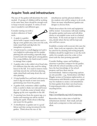 Acquire Tools and infrastructure 
7 
The size of the garden will determine the tools 
needed. If groups of children will be working 
at the same time, there should be enough tools 
to keep everyone occupied. A variety of tool 
sizes is needed to suit different ages. 
Consider starting out with a 
modest collection of hand 
tools. 
• A spade is a garden 
shovel with a square vertical blade used to 
dig up a new garden area, turn over the sods, 
make raised beds and dig holes for 
transplants or potatoes. 
• A hand trowel is a small digging tool and is 
very helpful in cultivating soil for smaller 
planting jobs and weeding, especially deep-rooted 
weeds that might grow among plants. 
For young children, the hand trowel is easier 
to manage than a spade. 
• A garden rake is also called a level head rake. 
It is different than the rake used for raking 
leaves in the fall. It is used to remove rocks 
and help smooth the soil before planting, 
make raised beds and tamp down the soil 
after planting. 
• A long-handled hoe and hand cultivators are 
used to dig out weeds or turn over newly 
germinating ones from the garden. 
• A garden fork, sometimes called a spading 
fork, is useful to shake out sods and loosen 
the soil. It will also come in handy when 
digging up the root vegetables in the fall. 
• A watering hose from the nearest tap, or a 
bucket and watering can will be needed 
during dry spells. Think about collecting 
rain water for the garden. 
• A wheelbarrow or garden cart is a good 
labour and time saving investment for the 
garden. Think about the size of the 
wheelbarrow and the physical abilities of 
the students who will be using it to do work. 
There are many wheelbarrow/garden cart 
designs to choose from. 
Think about where the tools and equipment 
will be stored. Convenience will make tending 
the garden quicker and easier and will allow 
classes to accomplish some work in a limited 
time frame. If the tools are kept in a locked 
area, decide where the key will be kept and 
who will have access. 
Establish a routine with everyone who uses the 
tools. Since tools are expensive, they should 
be cared for by cleaning and storing properly. 
Children should be taught how to use the tools 
safely; for example, never lay a rake or hoe 
down with the tines pointing upwards! 
Consider finding a space and building a 
structure to produce compost for the garden. 
Talk with the school custodian as they will 
have the best knowledge of the school 
property and how these may be 
accommodated. Indoor composting options 
are also possible – e.g., Vermiculture with Red 
Wiggler worms or European nightcrawlers, or 
fermentation with Bokashi systems are a great 
way for students to create a soil amendment 
for their garden from their own food waste. 
Composting provides a valuable nutrient 
recycling lesson. 
Check out 
http://en.wikipedia.org/wiki/Composting 
Remember that it takes time to build the 
infrastructure desired. Start small, and add 
sheds and a composter as time and money 
allow. 
NOVA SCOTIA AGRICULTURAL EDUCATION SCHOOL GARDEN RESOURCE GUIDE 
 