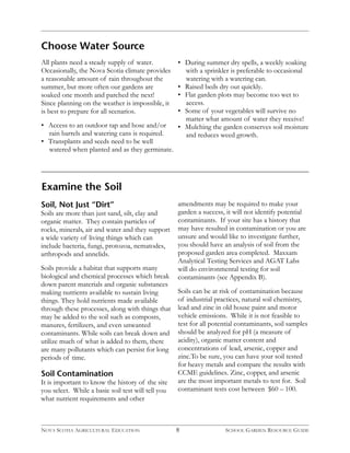 Choose Water Source 
All plants need a steady supply of water. 
Occasionally, the Nova Scotia climate provides 
a reasonable amount of rain throughout the 
summer, but more often our gardens are 
soaked one month and parched the next! 
Since planning on the weather is impossible, it 
is best to prepare for all scenarios. 
• Access to an outdoor tap and hose and/or 
rain barrels and watering cans is required. 
• Transplants and seeds need to be well 
watered when planted and as they germinate. 
• During summer dry spells, a weekly soaking 
with a sprinkler is preferable to occasional 
watering with a watering can. 
• Raised beds dry out quickly. 
• Flat garden plots may become too wet to 
access. 
• Some of your vegetables will survive no 
matter what amount of water they receive! 
• Mulching the garden conserves soil moisture 
and reduces weed growth. 
8 
Examine the Soil 
Soil, Not Just “Dirt” 
Soils are more than just sand, silt, clay and 
organic matter. They contain particles of 
rocks, minerals, air and water and they support 
a wide variety of living things which can 
include bacteria, fungi, protozoa, nematodes, 
arthropods and annelids. 
Soils provide a habitat that supports many 
biological and chemical processes which break 
down parent materials and organic substances 
making nutrients available to sustain living 
things. They hold nutrients made available 
through these processes, along with things that 
may be added to the soil such as composts, 
manures, fertilizers, and even unwanted 
contaminants. While soils can break down and 
utilize much of what is added to them, there 
are many pollutants which can persist for long 
periods of time. 
Soil Contamination 
It is important to know the history of the site 
you select. While a basic soil test will tell you 
what nutrient requirements and other 
amendments may be required to make your 
garden a success, it will not identify potential 
contaminants. If your site has a history that 
may have resulted in contamination or you are 
unsure and would like to investigate further, 
you should have an analysis of soil from the 
proposed garden area completed. Maxxam 
Analytical Testing Services and AGAT Labs 
will do environmental testing for soil 
contaminants (see Appendix B). 
Soils can be at risk of contamination because 
of industrial practices, natural soil chemistry, 
lead and zinc in old house paint and motor 
vehicle emissions. While it is not feasible to 
test for all potential contaminants, soil samples 
should be analyzed for pH (a measure of 
acidity), organic matter content and 
concentrations of lead, arsenic, copper and 
zinc.To be sure, you can have your soil tested 
for heavy metals and compare the results with 
CCME guidelines. Zinc, copper, and arsenic 
are the most important metals to test for. Soil 
contaminant tests cost between $60 – 100. 
NOVA SCOTIA AGRICULTURAL EDUCATION SCHOOL GARDEN RESOURCE GUIDE 
 