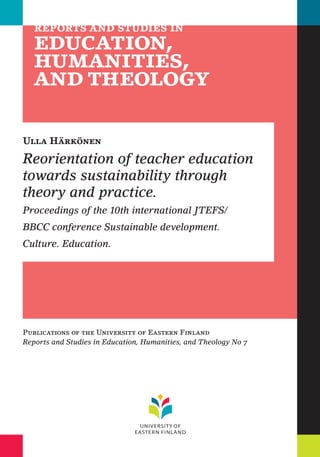 Ulla Härkönen 
Reorientation of teacher education 
towards sustainability through 
theory and practice. 
Proceedings of the 10th international JTEFS/ 
BBCC conference Sustainable development. 
Culture. Education. 
Publications of the University of Eastern Finland 
Reports and Studies in Education, Humanities, and Theology No 7 
 