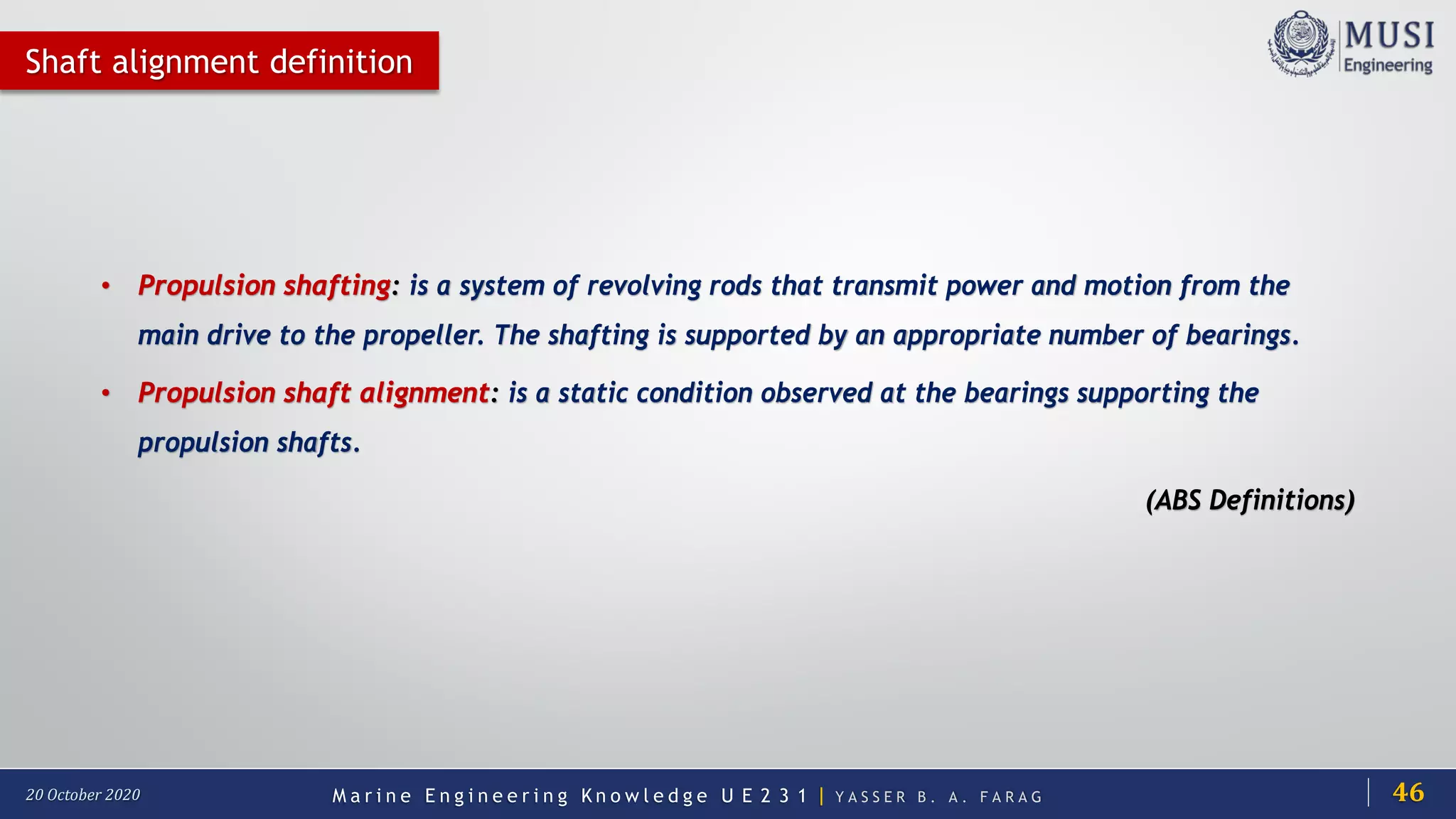 M a r i n e E n g i n e e r i n g K n o w l e d g e U E 2 3 1 | Y A S S E R B . A . F A R A G20 October 2020
Shaft alignment definition
• Propulsion shafting: is a system of revolving rods that transmit power and motion from the
main drive to the propeller. The shafting is supported by an appropriate number of bearings.
• Propulsion shaft alignment: is a static condition observed at the bearings supporting the
propulsion shafts.
(ABS Definitions)
46
 