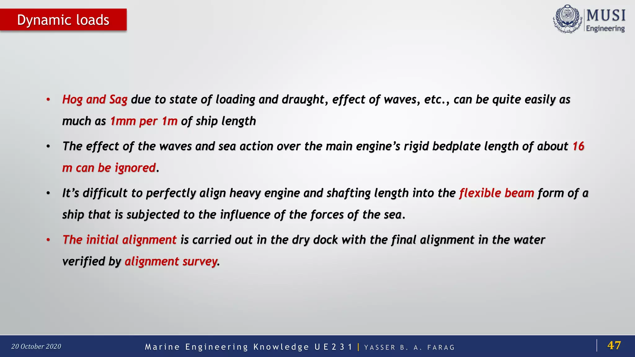 M a r i n e E n g i n e e r i n g K n o w l e d g e U E 2 3 1 | Y A S S E R B . A . F A R A G20 October 2020
Dynamic loads
• Hog and Sag due to state of loading and draught, effect of waves, etc., can be quite easily as
much as 1mm per 1m of ship length
• The effect of the waves and sea action over the main engine’s rigid bedplate length of about 16
m can be ignored.
• It’s difficult to perfectly align heavy engine and shafting length into the flexible beam form of a
ship that is subjected to the influence of the forces of the sea.
• The initial alignment is carried out in the dry dock with the final alignment in the water
verified by alignment survey.
47
 