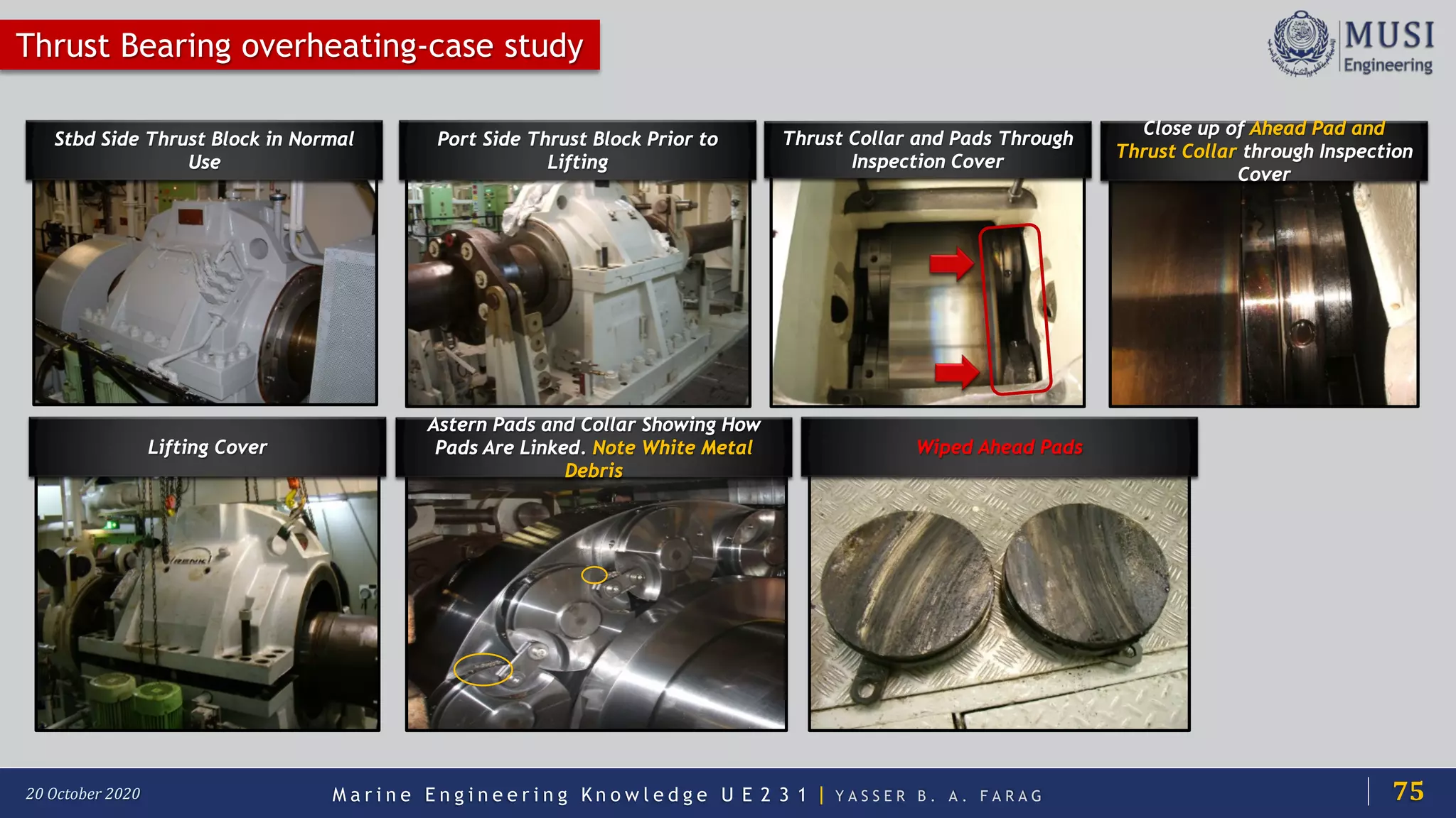 M a r i n e E n g i n e e r i n g K n o w l e d g e U E 2 3 1 | Y A S S E R B . A . F A R A G20 October 2020
Stbd Side Thrust Block in Normal
Use
Port Side Thrust Block Prior to
Lifting
Thrust Collar and Pads Through
Inspection Cover
Thrust Bearing overheating-case study
Close up of Ahead Pad and
Thrust Collar through Inspection
Cover
Lifting Cover
Astern Pads and Collar Showing How
Pads Are Linked. Note White Metal
Debris
Wiped Ahead Pads
75
 