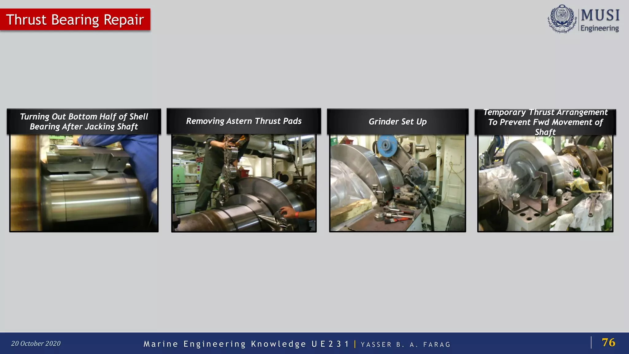 M a r i n e E n g i n e e r i n g K n o w l e d g e U E 2 3 1 | Y A S S E R B . A . F A R A G20 October 2020
Removing Astern Thrust Pads
Thrust Bearing Repair
Turning Out Bottom Half of Shell
Bearing After Jacking Shaft
Grinder Set Up
Temporary Thrust Arrangement
To Prevent Fwd Movement of
Shaft
76
 