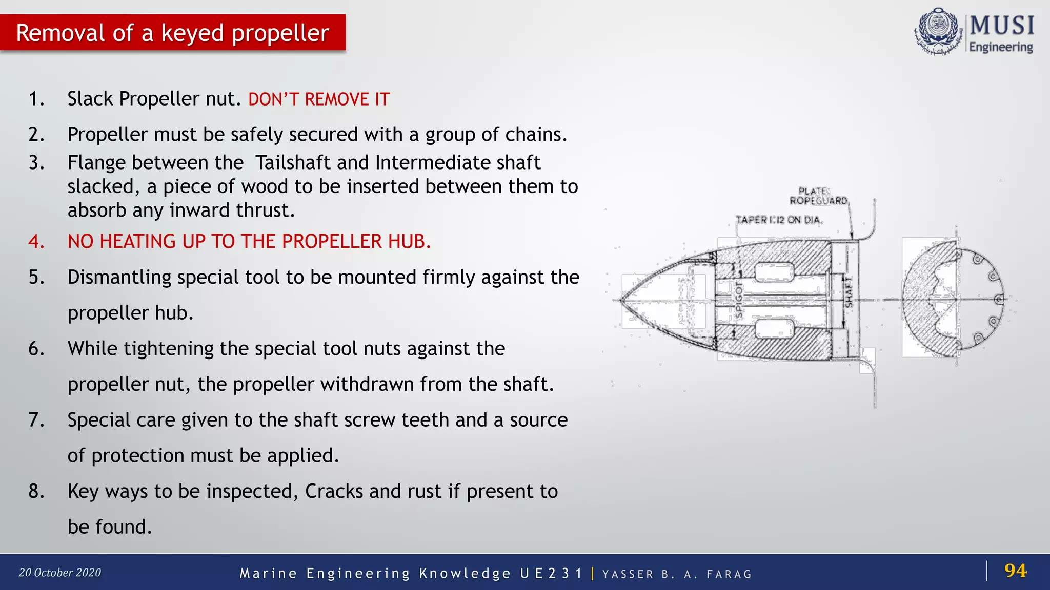 M a r i n e E n g i n e e r i n g K n o w l e d g e U E 2 3 1 | Y A S S E R B . A . F A R A G20 October 2020
Removal of a keyed propeller
1. Slack Propeller nut. DON’T REMOVE IT
2. Propeller must be safely secured with a group of chains.
3. Flange between the Tailshaft and Intermediate shaft
slacked, a piece of wood to be inserted between them to
absorb any inward thrust.
4. NO HEATING UP TO THE PROPELLER HUB.
5. Dismantling special tool to be mounted firmly against the
propeller hub.
6. While tightening the special tool nuts against the
propeller nut, the propeller withdrawn from the shaft.
7. Special care given to the shaft screw teeth and a source
of protection must be applied.
8. Key ways to be inspected, Cracks and rust if present to
be found.
94
 
