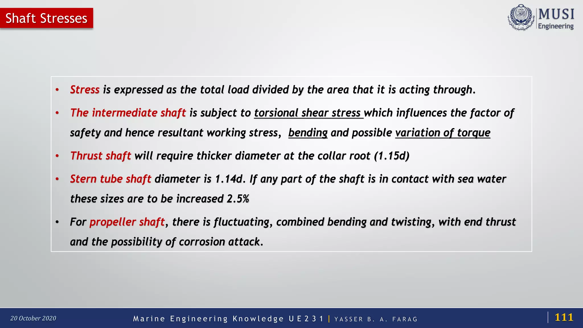 M a r i n e E n g i n e e r i n g K n o w l e d g e U E 2 3 1 | Y A S S E R B . A . F A R A G20 October 2020
Shaft Stresses
• Stress is expressed as the total load divided by the area that it is acting through.
• The intermediate shaft is subject to torsional shear stress which influences the factor of
safety and hence resultant working stress, bending and possible variation of torque
• Thrust shaft will require thicker diameter at the collar root (1.15d)
• Stern tube shaft diameter is 1.14d. If any part of the shaft is in contact with sea water
these sizes are to be increased 2.5%
• For propeller shaft, there is fluctuating, combined bending and twisting, with end thrust
and the possibility of corrosion attack.
111
 