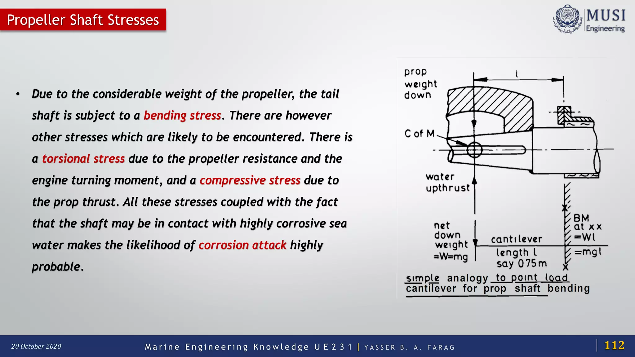 M a r i n e E n g i n e e r i n g K n o w l e d g e U E 2 3 1 | Y A S S E R B . A . F A R A G20 October 2020
Propeller Shaft Stresses
• Due to the considerable weight of the propeller, the tail
shaft is subject to a bending stress. There are however
other stresses which are likely to be encountered. There is
a torsional stress due to the propeller resistance and the
engine turning moment, and a compressive stress due to
the prop thrust. All these stresses coupled with the fact
that the shaft may be in contact with highly corrosive sea
water makes the likelihood of corrosion attack highly
probable.
112
 