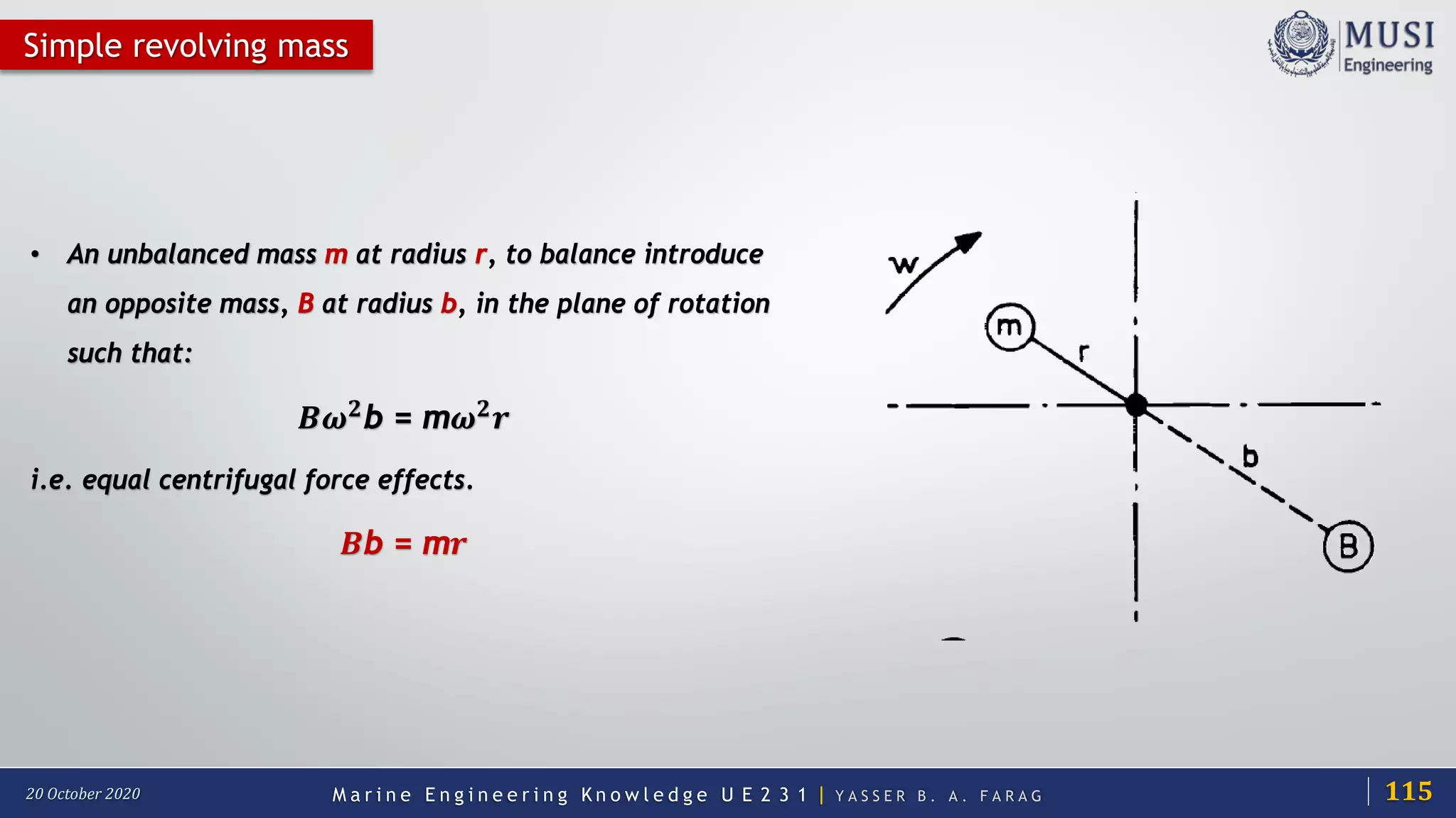 M a r i n e E n g i n e e r i n g K n o w l e d g e U E 2 3 1 | Y A S S E R B . A . F A R A G20 October 2020
Simple revolving mass
• An unbalanced mass m at radius r, to balance introduce
an opposite mass, B at radius b, in the plane of rotation
such that:
𝑩𝑩𝝎𝝎𝟐𝟐
b = m𝝎𝝎𝟐𝟐
𝒓𝒓
i.e. equal centrifugal force effects.
𝑩𝑩b = m𝒓𝒓
115
 