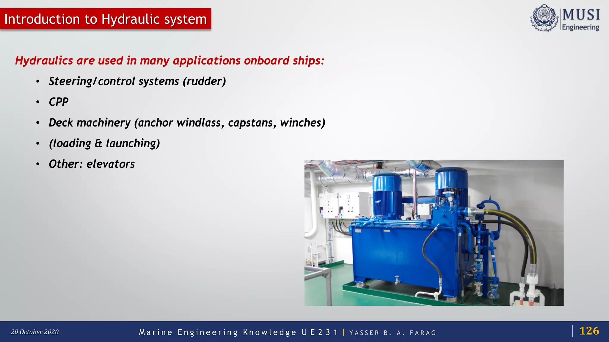 M a r i n e E n g i n e e r i n g K n o w l e d g e U E 2 3 1 | Y A S S E R B . A . F A R A G20 October 2020
Introduction to Hydraulic system
Hydraulics are used in many applications onboard ships:
• Steering/control systems (rudder)
• CPP
• Deck machinery (anchor windlass, capstans, winches)
• (loading & launching)
• Other: elevators
126
 