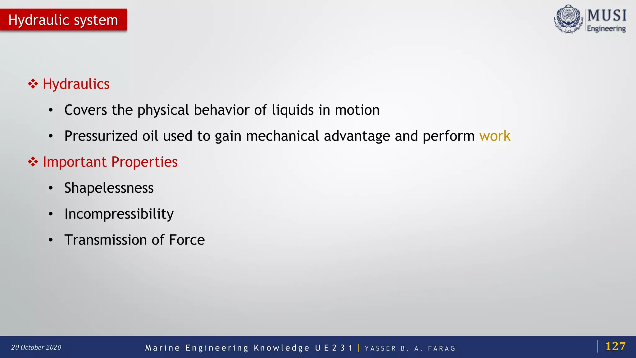 M a r i n e E n g i n e e r i n g K n o w l e d g e U E 2 3 1 | Y A S S E R B . A . F A R A G20 October 2020
Hydraulic system
 Hydraulics
• Covers the physical behavior of liquids in motion
• Pressurized oil used to gain mechanical advantage and perform work
 Important Properties
• Shapelessness
• Incompressibility
• Transmission of Force
127
 