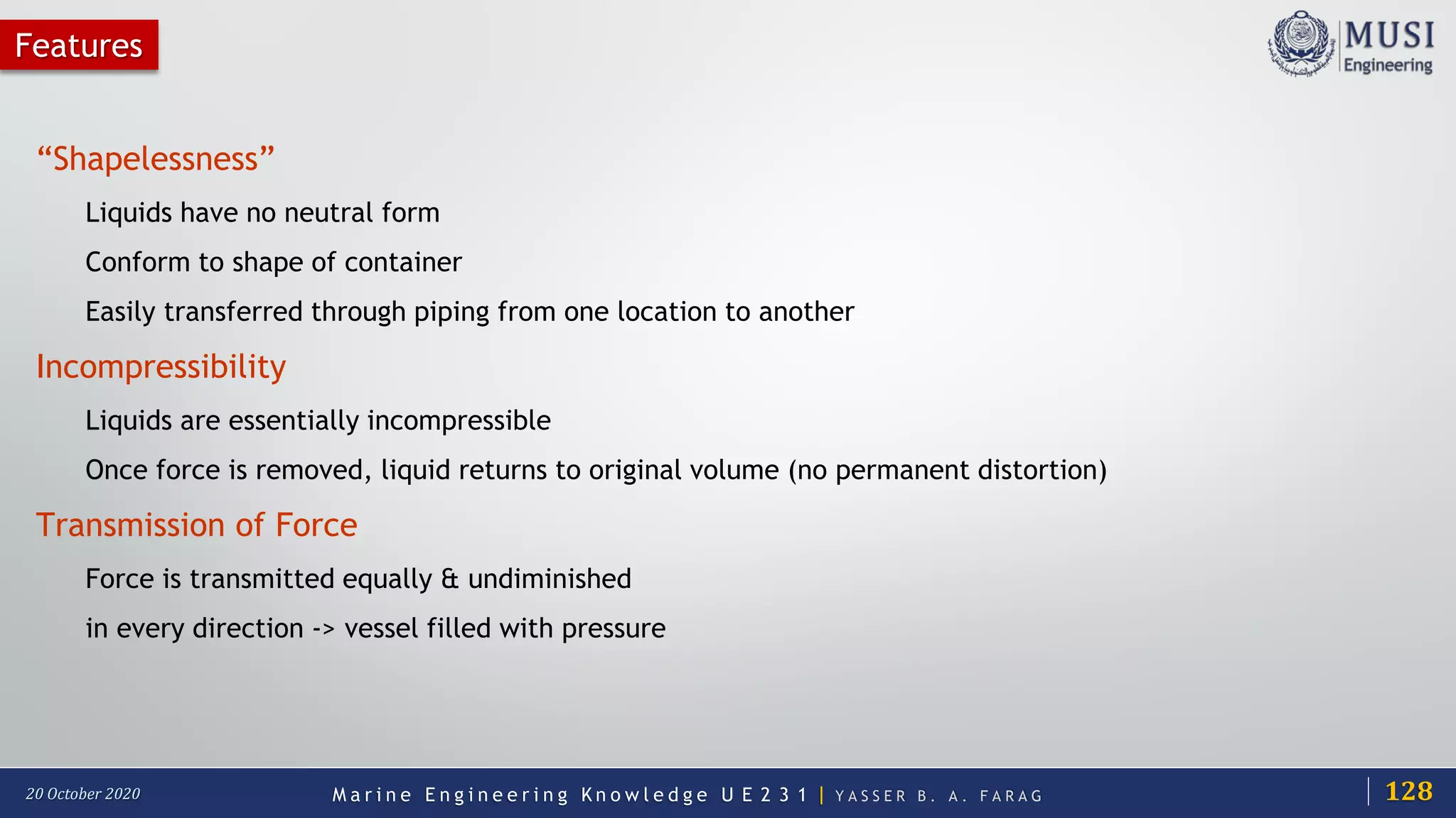 M a r i n e E n g i n e e r i n g K n o w l e d g e U E 2 3 1 | Y A S S E R B . A . F A R A G20 October 2020
Features
“Shapelessness”
Liquids have no neutral form
Conform to shape of container
Easily transferred through piping from one location to another
Incompressibility
Liquids are essentially incompressible
Once force is removed, liquid returns to original volume (no permanent distortion)
Transmission of Force
Force is transmitted equally & undiminished
in every direction -> vessel filled with pressure
128
 