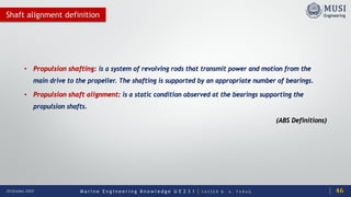 M a r i n e E n g i n e e r i n g K n o w l e d g e U E 2 3 1 | Y A S S E R B . A . F A R A G20 October 2020
Shaft alignment definition
• Propulsion shafting: is a system of revolving rods that transmit power and motion from the
main drive to the propeller. The shafting is supported by an appropriate number of bearings.
• Propulsion shaft alignment: is a static condition observed at the bearings supporting the
propulsion shafts.
(ABS Definitions)
46
 