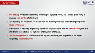 M a r i n e E n g i n e e r i n g K n o w l e d g e U E 2 3 1 | Y A S S E R B . A . F A R A G20 October 2020
Dynamic loads
• Hog and Sag due to state of loading and draught, effect of waves, etc., can be quite easily as
much as 1mm per 1m of ship length
• The effect of the waves and sea action over the main engine’s rigid bedplate length of about 16
m can be ignored.
• It’s difficult to perfectly align heavy engine and shafting length into the flexible beam form of a
ship that is subjected to the influence of the forces of the sea.
• The initial alignment is carried out in the dry dock with the final alignment in the water
verified by alignment survey.
47
 