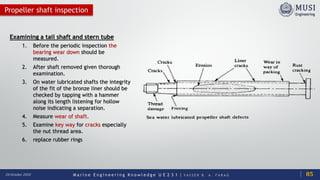 M a r i n e E n g i n e e r i n g K n o w l e d g e U E 2 3 1 | Y A S S E R B . A . F A R A G20 October 2020
Propeller shaft inspection
Examining a tail shaft and stern tube
1. Before the periodic inspection the
bearing wear down should be
measured.
2. After shaft removed given thorough
examination.
3. On water lubricated shafts the integrity
of the fit of the bronze liner should be
checked by tapping with a hammer
along its length listening for hollow
noise indicating a separation.
4. Measure wear of shaft.
5. Examine key way for cracks especially
the nut thread area.
6. replace rubber rings
85
 