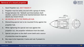 M a r i n e E n g i n e e r i n g K n o w l e d g e U E 2 3 1 | Y A S S E R B . A . F A R A G20 October 2020
Removal of a keyed propeller
1. Slack Propeller nut. DON’T REMOVE IT
2. Propeller must be safely secured with a group of chains.
3. Flange between the Tailshaft and Intermediate shaft
slacked, a piece of wood to be inserted between them to
absorb any inward thrust.
4. NO HEATING UP TO THE PROPELLER HUB.
5. Dismantling special tool to be mounted firmly against the
propeller hub.
6. While tightening the special tool nuts against the
propeller nut, the propeller withdrawn from the shaft.
7. Special care given to the shaft screw teeth and a source
of protection must be applied.
8. Key ways to be inspected, Cracks and rust if present to
be found.
94
 