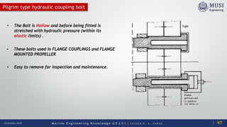 M a r i n e E n g i n e e r i n g K n o w l e d g e U E 2 3 1 | Y A S S E R B . A . F A R A G20 October 2020
Pilgrim type hydraulic coupling bolt
• The Bolt is Hollow and before being fitted is
stretched with hydraulic pressure (within its
elastic limits) .
• These bolts used in FLANGE COUPLINGS and FLANGE
MOUNTED PROPELLER
• Easy to remove for inspection and maintenance.
97
 