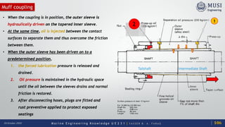 M a r i n e E n g i n e e r i n g K n o w l e d g e U E 2 3 1 | Y A S S E R B . A . F A R A G20 October 2020
Muff coupling
Tailshaft
• When the coupling is in position, the outer sleeve is
hydraulically driven on the tapered inner sleeve.
• At the same time, oil is injected between the contact
surfaces to separate them and thus overcome the friction
between them.
• When the outer sleeve has been driven on to a
predetermined position,
1. the forced lubrication pressure is released and
drained.
2. Oil pressure is maintained in the hydraulic space
until the oil between the sleeves drains and normal
friction is restored.
3. After disconnecting hoses, plugs are fitted and
rust preventive applied to protect exposed
seatings
Intermediate Shaft
1
2
106
 