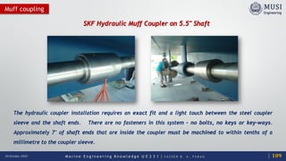 M a r i n e E n g i n e e r i n g K n o w l e d g e U E 2 3 1 | Y A S S E R B . A . F A R A G20 October 2020
Muff coupling
SKF Hydraulic Muff Coupler on 5.5" Shaft
The hydraulic coupler installation requires an exact fit and a light touch between the steel coupler
sleeve and the shaft ends. There are no fasteners in this system – no bolts, no keys or key-ways.
Approximately 7″ of shaft ends that are inside the coupler must be machined to within tenths of a
millimetre to the coupler sleeve.
109
 