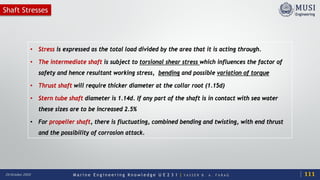 M a r i n e E n g i n e e r i n g K n o w l e d g e U E 2 3 1 | Y A S S E R B . A . F A R A G20 October 2020
Shaft Stresses
• Stress is expressed as the total load divided by the area that it is acting through.
• The intermediate shaft is subject to torsional shear stress which influences the factor of
safety and hence resultant working stress, bending and possible variation of torque
• Thrust shaft will require thicker diameter at the collar root (1.15d)
• Stern tube shaft diameter is 1.14d. If any part of the shaft is in contact with sea water
these sizes are to be increased 2.5%
• For propeller shaft, there is fluctuating, combined bending and twisting, with end thrust
and the possibility of corrosion attack.
111
 