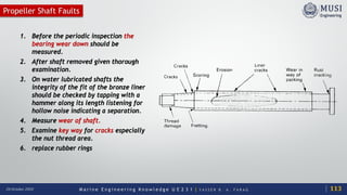 M a r i n e E n g i n e e r i n g K n o w l e d g e U E 2 3 1 | Y A S S E R B . A . F A R A G20 October 2020
Propeller Shaft Faults
1. Before the periodic inspection the
bearing wear down should be
measured.
2. After shaft removed given thorough
examination.
3. On water lubricated shafts the
integrity of the fit of the bronze liner
should be checked by tapping with a
hammer along its length listening for
hollow noise indicating a separation.
4. Measure wear of shaft.
5. Examine key way for cracks especially
the nut thread area.
6. replace rubber rings
113
 