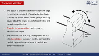 M a r i n e E n g i n e e r i n g K n o w l e d g e U E 2 3 1 | Y A S S E R B . A . F A R A G20 October 2020
Transverse Vibration
• This occurs in the athwart ship direction with large
reciprocating engines. It is' usually due to cylinder
pressure forces and inertia forces giving a resulting
couple about the engine crankshaft centre line and
through the guide shoe.
• Propeller torque variations can increase or
decrease this couple.
• The usual solution is to stay the engine to the hull
with lateral stays. Such stays must be connected to
the hull by pins that would shear if the hull was
distorted in collision
 