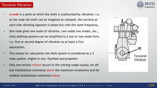 M a r i n e E n g i n e e r i n g K n o w l e d g e U E 2 3 1 | Y A S S E R B . A . F A R A G20 October 2020
Torsional Vibration
• A node is a point at which the shaft is undisturbed by vibration, i.e.
at the node the shaft can be imagined as clamped, the sections at
each side vibrating opposite in phase but with the same frequency.
• One node gives one mode of vibration, two nodes two modes, etc.,
most shafting systems can be simplified to a one or two mode form,
i.e. first or second degree of vibration as at least a first
assumption.
• This means for calculation the shaft system is considered as a 3
mass system, engine in one, flywheel and propeller.
• Only one serious critical occurs in the running range usually, for aft
end installations commonly above the maximum revolutions and for
midship installations commonly below.
124
 