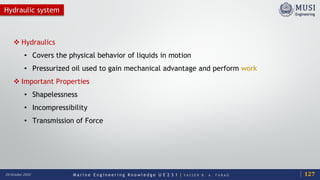 M a r i n e E n g i n e e r i n g K n o w l e d g e U E 2 3 1 | Y A S S E R B . A . F A R A G20 October 2020
Hydraulic system
 Hydraulics
• Covers the physical behavior of liquids in motion
• Pressurized oil used to gain mechanical advantage and perform work
 Important Properties
• Shapelessness
• Incompressibility
• Transmission of Force
127
 