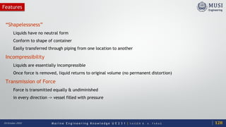M a r i n e E n g i n e e r i n g K n o w l e d g e U E 2 3 1 | Y A S S E R B . A . F A R A G20 October 2020
Features
“Shapelessness”
Liquids have no neutral form
Conform to shape of container
Easily transferred through piping from one location to another
Incompressibility
Liquids are essentially incompressible
Once force is removed, liquid returns to original volume (no permanent distortion)
Transmission of Force
Force is transmitted equally & undiminished
in every direction -> vessel filled with pressure
128
 