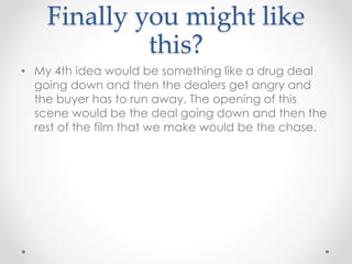 Finally you might like
this?
• My 4th idea would be something like a drug deal
going down and then the dealers get angry and
the buyer has to run away. The opening of this
scene would be the deal going down and then the
rest of the film that we make would be the chase.
 