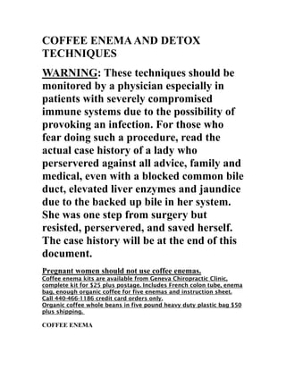 COFFEE ENEMA AND DETOX TECHNIQUES 
WARNING: These techniques should be monitored by a physician especially in patients with severely compromised immune systems due to the possibility of provoking an infection. For those who fear doing such a procedure, read the actual case history of a lady who perservered against all advice, family and medical, even with a blocked common bile duct, elevated liver enzymes and jaundice due to the backed up bile in her system. She was one step from surgery but resisted, perservered, and saved herself. The case history will be at the end of this document. 
Pregnant women should not use coffee enemas. 
Coffee enema kits are available from Geneva Chiropractic Clinic, complete kit for $25 plus postage. Includes French colon tube, enema bag, enough organic coffee for five enemas and instruction sheet. Call 440-466-1186 credit card orders only. 
Organic coffee whole beans in five pound heavy duty plastic bag $50 plus shipping. 
COFFEE ENEMA  