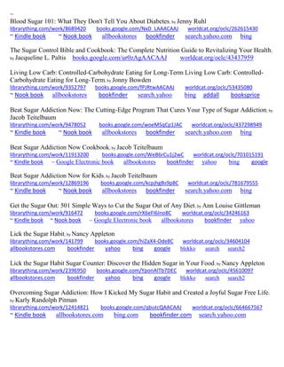 ~
Blood Sugar 101: What They Don't Tell You About Diabetes; by Jenny Ruhl
librarything.com/work/8689420 books.google.com/NxD_LAAACAAJ worldcat.org/oclc/262615430
~ Kindle book ~ Nook book allbookstores bookfinder search.yahoo.com bing
The Sugar Control Bible and Cookbook: The Complete Nutrition Guide to Revitalizing Your Health;
by Jacqueline L. Paltis books.google.com/ur0zAgAACAAJ worldcat.org/oclc/43437959
Living Low Carb: Controlled-Carbohydrate Eating for Long-Term Living Low Carb: Controlled-
Carbohydrate Eating for Long-Term; by Jonny Bowden
librarything.com/work/9352797 books.google.com/fPJRtwAACAAJ worldcat.org/oclc/53435080
~ Nook book allbookstores bookfinder search.yahoo bing addall booksprice
Beat Sugar Addiction Now: The Cutting-Edge Program That Cures Your Type of Sugar Addiction; by
Jacob Teitelbaum
librarything.com/work/9478052 books.google.com/woeMSqCp1JAC worldcat.org/oclc/437298949
~ Kindle book ~ Nook book allbookstores bookfinder search.yahoo.com bing
Beat Sugar Addiction Now Cookbook; by Jacob Teitelbaum
librarything.com/work/11913200 books.google.com/WeB6rCu1j2wC worldcat.org/oclc/701015191
~ Kindle book ~ Google Electronic book allbookstores bookfinder yahoo bing google
Beat Sugar Addiction Now for Kids; by Jacob Teitelbaum
librarything.com/work/12869196 books.google.com/kcpjhgBs9p8C worldcat.org/oclc/781679555
~ Kindle book ~ Nook book allbookstores bookfinder search.yahoo.com bing
Get the Sugar Out: 501 Simple Ways to Cut the Sugar Out of Any Diet; by Ann Louise Gittleman
librarything.com/work/916472 books.google.com/rX6eFI6Ino8C worldcat.org/oclc/34246163
~ Kindle book ~ Nook book ~ Google Electronic book allbookstores bookfinder yahoo
Lick the Sugar Habit; by Nancy Appleton
librarything.com/work/141799 books.google.com/hiZaX4-Ode8C worldcat.org/oclc/34604104
allbookstores.com bookfinder yahoo bing google blekko search search2
Lick the Sugar Habit Sugar Counter: Discover the Hidden Sugar in Your Food; by Nancy Appleton
librarything.com/work/2396950 books.google.com/YponAITb7DEC worldcat.org/oclc/45610097
allbookstores.com bookfinder yahoo bing google blekko search search2
Overcoming Sugar Addiction: How I Kicked My Sugar Habit and Created a Joyful Sugar Free Life;
by Karly Randolph Pitman
librarything.com/work/12414821 books.google.com/qbutcQAACAAJ worldcat.org/oclc/664667567
~ Kindle book allbookstores.com bing.com bookfinder.com search.yahoo.com
 