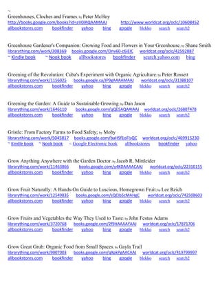 ~
Greenhouses, Cloches and Frames; by Peter McHoy
http://books.google.com/books?id=aV0lAQAAMAAJ http://www.worldcat.org/oclc/10608452
allbookstores.com bookfinder yahoo bing google blekko search search2
Greenhouse Gardener's Companion: Growing Food and Flowers in Your Greenhouse; by Shane Smith
librarything.com/work/308369 books.google.com/Onv60-c6iEIC worldcat.org/oclc/42592887
~ Kindle book ~ Nook book allbookstores bookfinder search.yahoo.com bing
Greening of the Revolution: Cuba's Experiment with Organic Agriculture; by Peter Rossett
librarything.com/work/1156025 books.google.ca/JP9gAAAAMAAJ worldcat.org/oclc/31388107
allbookstores.com bookfinder yahoo bing google blekko search search2
Greening the Garden: A Guide to Sustainable Growing; by Dan Jason
librarything.com/work/1646110 books.google.com/qQE5AQAAIAAJ worldcat.org/oclc/26807478
allbookstores.com bookfinder yahoo bing google blekko search search2
Gristle: From Factory Farms to Food Safety; by Moby
librarything.com/work/5045817 books.google.com/baHSf1oFlsQC worldcat.org/oclc/469915230
~ Kindle book ~ Nook book ~ Google Electronic book allbookstores bookfinder yahoo
Grow Anything Anywhere with the Garden Doctor; by Jacob R. Mittleider
librarything.com/work/11463866 books.google.com/y4KDAAAACAAJ worldcat.org/oclc/22310155
allbookstores.com bookfinder yahoo bing google blekko search search2
Grow Fruit Naturally: A Hands-On Guide to Luscious, Homegrown Fruit; by Lee Reich
librarything.com/work/12549835 books.google.com/sQCIb5cMAHgC worldcat.org/oclc/742508603
allbookstores.com bookfinder yahoo bing google blekko search search2
Grow Fruits and Vegetables the Way They Used to Taste; by John Festus Adams
librarything.com/work/3720768 books.google.com/2f9HAAAAYAAJ worldcat.org/oclc/17871706
allbookstores.com bookfinder yahoo bing google blekko search search2
Grow Great Grub: Organic Food from Small Spaces; by Gayla Trail
librarything.com/work/9007003 books.google.com/qXpkPgAACAAJ worldcat.org/oclc/419799997
allbookstores.com bookfinder yahoo bing google blekko search search2
 