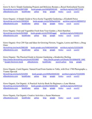 ~
Grow It, Eat it: Simple Gardening Projects and Delicious Recipes; by Royal Horticultural Society
librarything.com/work/8471989 books.google.com/kWQZfEXECj4C worldcat.org/oclc/190777430
allbookstores.com bookfinder yahoo bing google blekko search search2
Grow Organic: A Simple Guide to Nova Scotia Vegetable Gardening; by Elizabeth Peirce
librarything.com/work/10050034 books.google.com/p7QZQwAACAAJ worldcat.org/oclc/489949713
allbookstores.com bookfinder yahoo bing google blekko search search2
Grow Organic: Fruit and Vegetables Fresh from Your Garden; by Nick Hamilton
librarything.com/work/9259684 books.google.com/q7PhFBPagggC worldcat.org/oclc/244652353
allbookstores.com bookfinder yahoo bing google blekko search search2
Grow Organic: Over 250 Tips and Ideas for Growing Flowers, Veggies, Lawns and More; by Doug
Oster
librarything.com/work/2882100 books.google.com/YANEAAAACAAJ worldcat.org/oclc/122256399
allbookstores.com bookfinder yahoo bing google blekko search search2
Grow Organic: The Practical Guide to Greener Gardening; by Kindersley Dorling
http://www.librarything.com/work/9355887 http://books.google.com/books?id=GKMqYQf_144C
~ Google Electronic book allbookstores bookfinder search.yahoo bing google
Grow Organic, Cook Organic: Natural Food From Garden to Table, with Over 1700 Photographs; by
Ysanne Spevack
librarything.com/work/5252443 books.google.com/HONoAAAACAAJ worldcat.org/oclc/731265846
allbookstores.com bookfinder yahoo bing google blekko search search2
Grow Organic, Eat Organic: A Practical Activity Book for Beginners; by Lone Morton
librarything.com/work/6981315 books.google.com/6GzTAAAACAAJ worldcat.org/oclc/50747132
allbookstores.com bookfinder yahoo bing google blekko search search2
Grow Organic, Eat Organic: Creative Activities; by Susan Martineau
allbookstores.com bookfinder yahoo bing google blekko search search2
 
