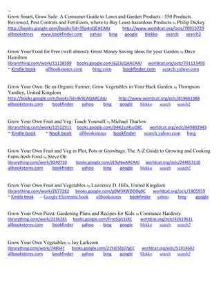~
Grow Smart, Grow Safe: A Consumer Guide to Lawn and Garden Products : 550 Products
Reviewed, Pest Controls and Fertilizers, where to Buy Least-hazardous Products; by Philip Dickey
http://books.google.com/books?id=39p4nQEACAAJ http://www.worldcat.org/oclc/70915729
allbookstores www.bookfinder.com yahoo bing google blekko search search2
Grow Your Food for Free (well almost): Great Money Saving Ideas for your Garden; by Dave
Hamilton
librarything.com/work/11138599 books.google.com/6j23cQAACAAJ worldcat.org/oclc/701113495
~ Kindle book allbookstores.com bing.com bookfinder.com search.yahoo.com
Grow Your Own: Be an Organic Farmer, Grow Vegetables in Your Back Garden; by Thompson
Yardley, United Kingdom
http://books.google.com/books?id=4k9CAQAACAAJ http://www.worldcat.org/oclc/819661088
allbookstores.com bookfinder yahoo bing google blekko search search2
Grow Your Own Fruit and Veg: Teach Yourself; by Michael Thurlow
librarything.com/work/11512911 books.google.com/D4K2ssHLuD8C worldcat.org/oclc/649802943
~ Kindle book ~ Nook book allbookstores bookfinder search.yahoo.com bing
Grow Your Own Fruit and Veg in Plot, Pots or Growbags: The A-Z Guide to Growing and Cooking
Farm-fresh Food; by Steve Ott
librarything.com/work/8240710 books.google.com/JE9yNwAACAAJ worldcat.org/oclc/244653116
allbookstores.com bookfinder yahoo bing google blekko search search2
Grow Your Own Fruit and Vegetables; by Lawrence D. Hills, United Kingdom
librarything.com/work/2677282 books.google.com/g0M3RWDO0q0C worldcat.org/oclc/1805959
~ Kindle book ~ Google Electronic book allbookstores bookfinder yahoo bing google
Grow Your Own Pizza: Gardening Plans and Recipes for Kids; by Constance Hardesty
librarything.com/work/2336285 books.google.com/FrreSip51z8C worldcat.org/oclc/42619631
allbookstores.com bookfinder yahoo bing google blekko search search2
Grow Your Own Vegetables; by Joy Larkcom
librarything.com/work/748047 books.google.com/Z1YzE5QU7gEC worldcat.org/oclc/51914602
allbookstores.com bookfinder yahoo bing google blekko search search2
 