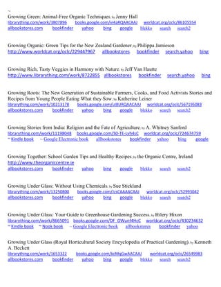 ~
Growing Green: Animal-Free Organic Techniques; by Jenny Hall
librarything.com/work/3807896 books.google.com/vi4aRQAACAAJ worldcat.org/oclc/86105554
allbookstores.com bookfinder yahoo bing google blekko search search2
Growing Organic: Green Tips for the New Zealand Gardener; by Philippa Jamieson
http://www.worldcat.org/oclc/229447967 allbookstores bookfinder search.yahoo bing
Growing Rich, Tasty Veggies in Harmony with Nature; by Jeff Van Hautte
http://www.librarything.com/work/8722855 allbookstores bookfinder search.yahoo bing
Growing Roots: The New Generation of Sustainable Farmers, Cooks, and Food Activists Stories and
Recipes from Young People Eating What they Sow; by Katherine Leiner
librarything.com/work/10213178 books.google.com/uI8URQAACAAJ worldcat.org/oclc/567195083
allbookstores.com bookfinder yahoo bing google blekko search search2
Growing Stories from India: Religion and the Fate of Agriculture; by A. Whitney Sanford
librarything.com/work/11198048 books.google.com/S0-TE-Lvh4sC worldcat.org/oclc/724674759
~ Kindle book ~ Google Electronic book allbookstores bookfinder yahoo bing google
Growing Together: School Garden Tips and Healthy Recipes; by the Organic Centre, Ireland
http://www.theorganiccentre.ie
allbookstores.com bookfinder yahoo bing google blekko search search2
Growing Under Glass: Without Using Chemicals; by Sue Stickland
librarything.com/work/13250800 books.google.com/JzsCAAAACAAJ worldcat.org/oclc/52993042
allbookstores.com bookfinder yahoo bing google blekko search search2
Growing Under Glass: Your Guide to Greenhouse Gardening Success; by Hilery Hixon
librarything.com/work/8665091 books.google.com/DF_OWunf4HcC worldcat.org/oclc/430234632
~ Kindle book ~ Nook book ~ Google Electronic book allbookstores bookfinder yahoo
Growing Under Glass (Royal Horticultural Society Encyclopedia of Practical Gardening); by Kenneth
A. Beckett
librarything.com/work/1653322 books.google.com/kcMqGwAACAAJ worldcat.org/oclc/26549983
allbookstores.com bookfinder yahoo bing google blekko search search2
 