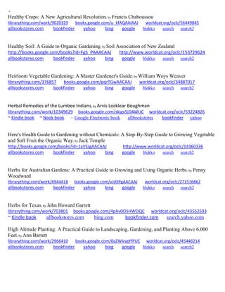 ~
Healthy Crops: A New Agricultural Revolution; by Francis Chaboussou
librarything.com/work/9020329 books.google.com/u_kfAQAAIAAJ worldcat.org/oclc/56449845
allbookstores.com bookfinder yahoo bing google blekko search search2
Healthy Soil: A Guide to Organic Gardening; by Soil Association of New Zealand
http://books.google.com/books?id=FgS_PAAACAAJ http://www.worldcat.org/oclc/153729624
allbookstores.com bookfinder yahoo bing google blekko search search2
Heirloom Vegetable Gardening: A Master Gardener's Guide; by William Woys Weaver
librarything.com/376857 books.google.com/pqrTGwAACAAJ worldcat.org/oclc/34887017
allbookstores.com bookfinder yahoo bing google blekko search search2
Herbal Remedies of the Lumbee Indians; by Arvis Locklear Boughman
librarything.com/work/10349629 books.google.com/skjgx5jD4WUC worldcat.org/oclc/53224826
~ Kindle book ~ Nook book ~ Google Electronic book allbookstores bookfinder yahoo
Here's Health Guide to Gardening without Chemicals: A Step-By-Step Guide to Growing Vegetable
and Soft Fruit the Organic Way; by Jack Temple
http://books.google.com/books?id=1aVSJgAACAAJ http://www.worldcat.org/oclc/14360336
allbookstores.com bookfinder yahoo bing google blekko search search2
Herbs for Australian Gardens: A Practical Guide to Growing and Using Organic Herbs; by Penny
Woodward
librarything.com/work/6944418 books.google.com/vJdXPgAACAAJ worldcat.org/oclc/271516862
allbookstores.com bookfinder yahoo bing google blekko search search2
Herbs for Texas; by John Howard Garrett
librarything.com/work/703801 books.google.com/4pAv0O5HWOQC worldcat.org/oclc/43552593
~ Kindle book allbookstores.com bing.com bookfinder.com search.yahoo.com
High Altitude Planting: A Practical Guide to Landscaping, Gardening, and Planting Above 6,000
Feet; by Ann Barrett
librarything.com/work/2966410 books.google.com/0aZWVvgYfPUC worldcat.org/oclc/45446214
allbookstores.com bookfinder yahoo bing google blekko search search2
 
