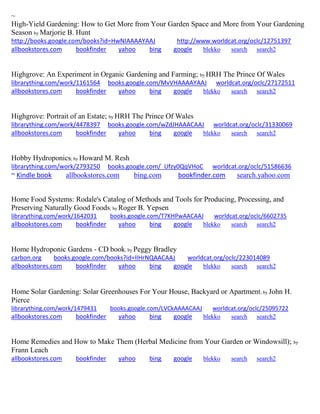~
High-Yield Gardening: How to Get More from Your Garden Space and More from Your Gardening
Season by Marjorie B. Hunt
http://books.google.com/books?id=HwNIAAAAYAAJ http://www.worldcat.org/oclc/12751397
allbookstores.com bookfinder yahoo bing google blekko search search2
Highgrove: An Experiment in Organic Gardening and Farming; by HRH The Prince Of Wales
librarything.com/work/1161564 books.google.com/MvVHAAAAYAAJ worldcat.org/oclc/27172511
allbookstores.com bookfinder yahoo bing google blekko search search2
Highgrove: Portrait of an Estate; by HRH The Prince Of Wales
librarything.com/work/4478397 books.google.com/wZdJHAAACAAJ worldcat.org/oclc/31330069
allbookstores.com bookfinder yahoo bing google blekko search search2
Hobby Hydroponics; by Howard M. Resh
librarything.com/work/2793250 books.google.com/_Ufzy0QqVHoC worldcat.org/oclc/51586636
~ Kindle book allbookstores.com bing.com bookfinder.com search.yahoo.com
Home Food Systems: Rodale's Catalog of Methods and Tools for Producing, Processing, and
Preserving Naturally Good Foods; by Roger B. Yepsen
librarything.com/work/1642031 books.google.com/T7KHPwAACAAJ worldcat.org/oclc/6602735
allbookstores.com bookfinder yahoo bing google blekko search search2
Home Hydroponic Gardens - CD book; by Peggy Bradley
carbon.org books.google.com/books?id=lIHrNQAACAAJ worldcat.org/oclc/223014089
allbookstores.com bookfinder yahoo bing google blekko search search2
Home Solar Gardening: Solar Greenhouses For Your House, Backyard or Apartment; by John H.
Pierce
librarything.com/work/1479431 books.google.com/LVCkAAAACAAJ worldcat.org/oclc/25095722
allbookstores.com bookfinder yahoo bing google blekko search search2
Home Remedies and How to Make Them (Herbal Medicine from Your Garden or Windowsill); by
Frann Leach
allbookstores.com bookfinder yahoo bing google blekko search search2
 