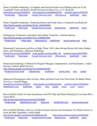 ~
Home Vegetable Gardening: A Complete and Practical Guide to the Planting and Care of All
Vegetables, Fruits and Berries Worth Growing for Home Use; by F. F. Rockwell
librarything.com/work/2298111 books.google.com/jWgXAAAAYAAJ worldcat.org/oclc/3761293
~ Kindle book ~ Nook book ~ Google Electronic book allbookstores bookfinder yahoo
Home Vegetable Gardening - Gardening Indoors and Under Glass; by Frederick Frye Rockwell
http://books.google.com/books?id=By_SAAAAMAAJ
~ Kindle book ~ Nook book ~ Google Electronic book allbookstores bookfinder yahoo
Homegrown: Community Agriculture and a Better Tomorrow; by Patrick Johnson
http://books.google.com/books?id=y-2LMQEACAAJ
~ Kindle book ~ Nook book allbookstores bookfinder search.yahoo.com bing
Homemade Contrivances and How to Make Them: 1001 Labor-Saving Devices for Farm, Garden,
Dairy, and Workshop; by Skyhorse Publishing
librarything.com/work/4380339 books.google.com/Qzny1fWL-ukC worldcat.org/oclc/82470907
~ Kindle book ~ Nook book ~ Google Electronic book allbookstores bookfinder yahoo
Homestead Gardening: A Manual for Program Managers, Implementers, and Practitioners; by Adam
Weimer, Catholic Relief Services
http://books.google.com/books?id=oZY6QmRIHV8C
~ Google Electronic Book allbookstores bookfinder search.yahoo bing google
Homesweet Homegrown: How to Grow, Make and Store Food Your Own Food, No Matter Where
You Live; by Jennifer Biggs
librarything.com/work/12670275 books.google.com/zjQQywAACAAJ worldcat.org/oclc/781500741
allbookstores.com bookfinder yahoo bing google blekko search search2
How to Build a Small A-Frame Greenhouse with PVC Pipe and Plastic Sheeting for Less than $50; by
Taylor Birch
http://www.librarything.com/work/12764498
~ Kindle book allbookstores.com bing.com bookfinder.com search.yahoo.com
How to Build, Maintain, and Use a Compost System: Secrets and Techniques You Need to Know to
Grow the Best Vegetables; by Kelly Smith
http://books.google.com/books?id=hAQ60w2soC4C http://www.worldcat.org/oclc/316834169
~ Kindle book ~ Nook book ~ Google Electronic book allbookstores bookfinder yahoo
 