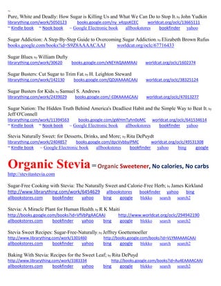 ~
Pure, White and Deadly: How Sugar is Killing Us and What We Can Do to Stop It; by John Yudkin
librarything.com/work/5050123 books.google.com/ny_x4zpsKCEC worldcat.org/oclc/13665111
~ Kindle book ~ Nook book ~ Google Electronic book allbookstores bookfinder yahoo
Sugar Addiction: A Step-By-Step Guide to Overcoming Sugar Addiction; by Elizabeth Brown Rufus
books.google.com/books?id=S9Z8AAAACAAJ worldcat.org/oclc/67716433
Sugar Blues; by William Dufty
librarything.com/work/30620 books.google.com/xNEYAQAAMAAJ worldcat.org/oclc/1602374
Sugar Busters: Cut Sugar to Trim Fat; by H. Leighton Steward
librarything.com/work/142130 books.google.com/QDjXAAAACAAJ worldcat.org/oclc/38325124
Sugar Busters for Kids; by Samuel S. Andrews
librarything.com/work/2439029 books.google.com/-C0KAAAACAAJ worldcat.org/oclc/47013277
Sugar Nation: The Hidden Truth Behind America's Deadliest Habit and the Simple Way to Beat It; by
Jeff O'Connell
librarything.com/work/11394563 books.google.com/gWHmTyhn0oMC worldcat.org/oclc/641534614
~ Kindle book ~ Nook book ~ Google Electronic book allbookstores bookfinder yahoo
Stevia Naturally Sweet: for Desserts, Drinks, and More; by Rita DePuydt
librarything.com/work/2404857 books.google.com/dpcVvbbyiPMC worldcat.org/oclc/49531308
~ Kindle book ~ Google Electronic book allbookstores bookfinder yahoo bing google
Organic Stevia= Organic Sweetener, No calories, No carbs
http://stevitastevia.com
Sugar-Free Cooking with Stevia: The Naturally Sweet and Calorie-Free Herb; by James Kirkland
http://www.librarything.com/work/6454629 allbookstores bookfinder yahoo bing
allbookstores.com bookfinder yahoo bing google blekko search search2
Stevia: A Miracle Plant for Human Health; by R K Maiti
http://books.google.com/books?id=VfVbPgAACAAJ http://www.worldcat.org/oclc/294942190
allbookstores.com bookfinder yahoo bing google blekko search search2
Stevia Sweet Recipes: Sugar-Free-Naturally; by Jeffrey Goettemoeller
http://www.librarything.com/work/1301460 http://books.google.com/books?id=VLYMAAAACAAJ
allbookstores.com bookfinder yahoo bing google blekko search search2
Baking With Stevia: Recipes for the Sweet Leaf; by Rita DePuyd
http://www.librarything.com/work/3383334 http://books.google.com/books?id=Au4EAAAACAAJ
allbookstores.com bookfinder yahoo bing google blekko search search2
 